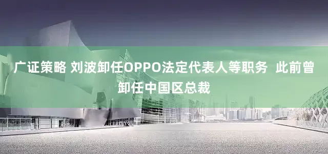 广证策略 刘波卸任OPPO法定代表人等职务  此前曾卸任中国区总裁