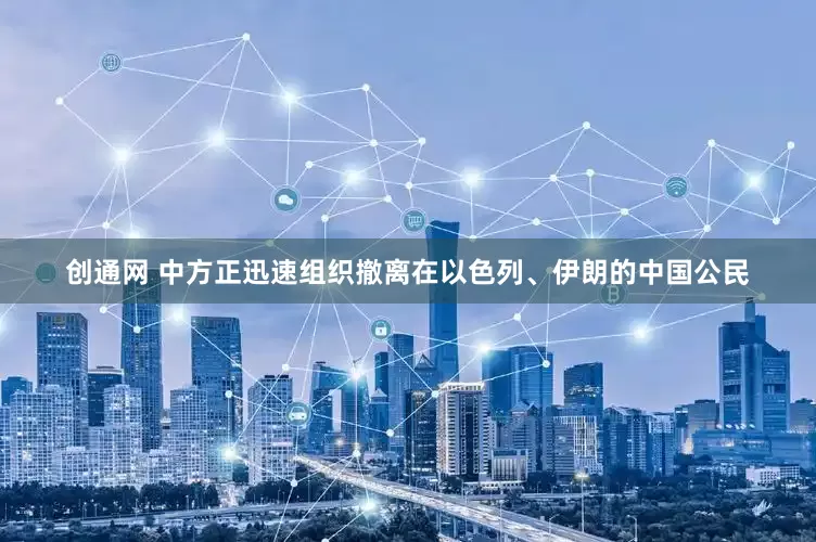 创通网 中方正迅速组织撤离在以色列、伊朗的中国公民