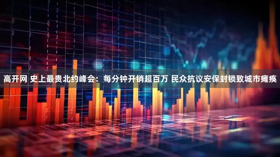 高开网 史上最贵北约峰会：每分钟开销超百万 民众抗议安保封锁致城市瘫痪
