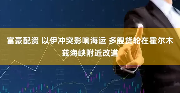富豪配资 以伊冲突影响海运 多艘货轮在霍尔木兹海峡附近改道