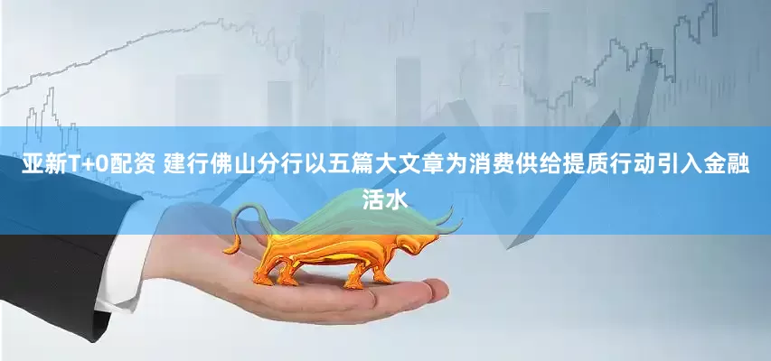 亚新T+0配资 建行佛山分行以五篇大文章为消费供给提质行动引入金融活水