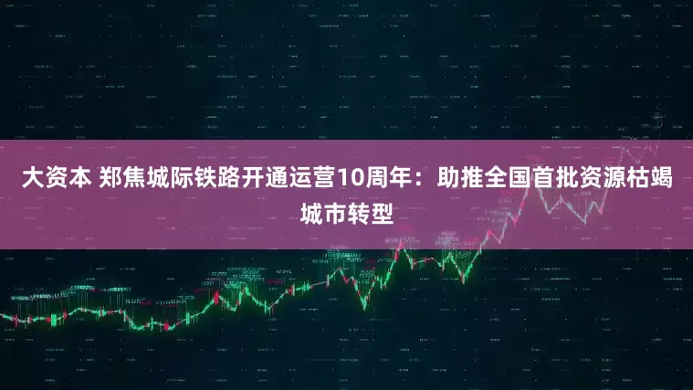 大资本 郑焦城际铁路开通运营10周年：助推全国首批资源枯竭城市转型