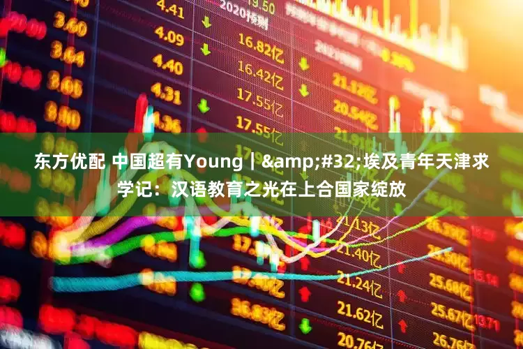东方优配 中国超有Young｜&#32;埃及青年天津求学记：汉语教育之光在上合国家绽放