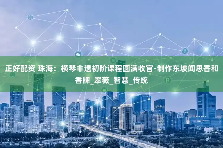 正好配资 珠海：横琴非遗初阶课程圆满收官-制作东坡闻思香和香牌_翠薇_智慧_传统