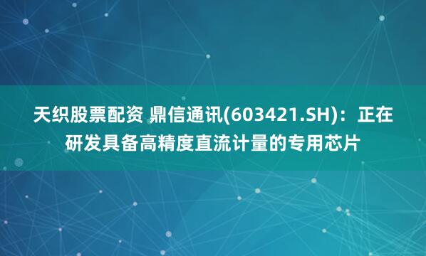 天织股票配资 鼎信通讯(603421.SH)：正在研发具备高精度直流计量的专用芯片