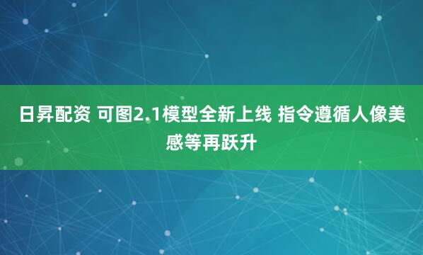 日昇配资 可图2.1模型全新上线 指令遵循人像美感等再跃升