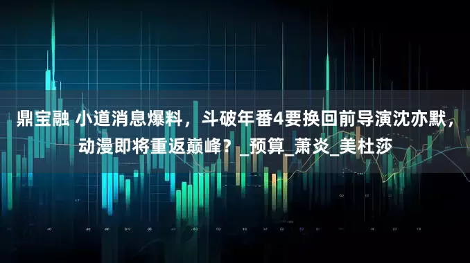 鼎宝融 小道消息爆料，斗破年番4要换回前导演沈亦默，动漫即将重返巅峰？_预算_萧炎_美杜莎
