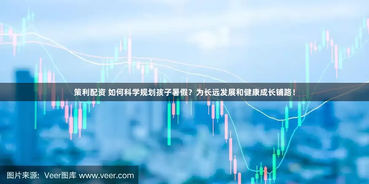 策利配资 如何科学规划孩子暑假？为长远发展和健康成长铺路！