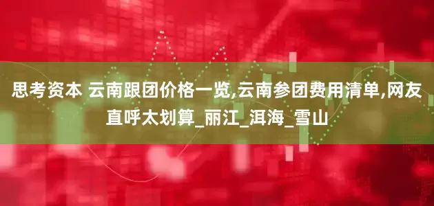 思考资本 云南跟团价格一览,云南参团费用清单,网友直呼太划算_丽江_洱海_雪山