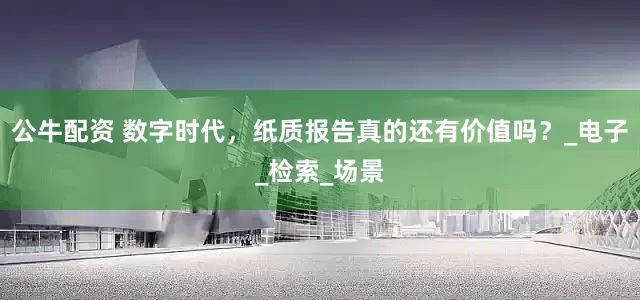 公牛配资 数字时代，纸质报告真的还有价值吗？_电子_检索_场景