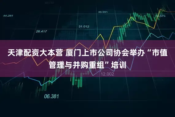 天津配资大本营 厦门上市公司协会举办“市值管理与并购重组”培训
