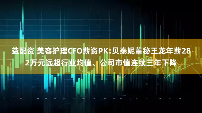 益配资 美容护理CFO薪资PK:贝泰妮董秘王龙年薪282万元远超行业均值、公司市值连续三年下降