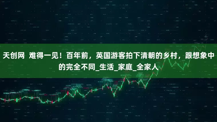 天创网  难得一见！百年前，英国游客拍下清朝的乡村，跟想象中的完全不同_生活_家庭_全家人