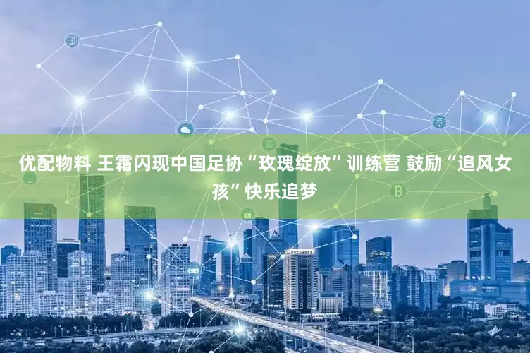 优配物料 王霜闪现中国足协“玫瑰绽放”训练营 鼓励“追风女孩”快乐追梦