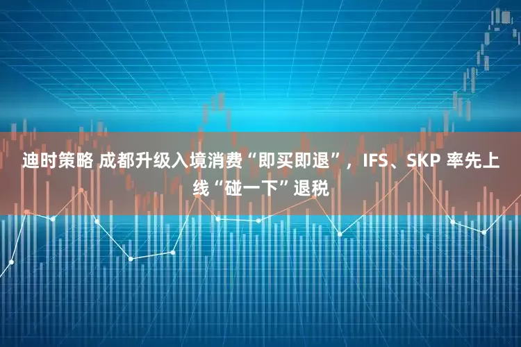 迪时策略 成都升级入境消费“即买即退”，IFS、SKP 率先上线“碰一下”退税
