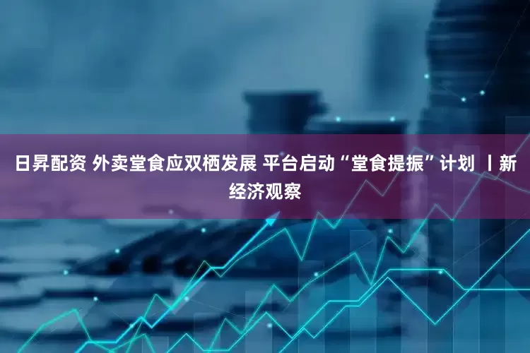 日昇配资 外卖堂食应双栖发展 平台启动“堂食提振”计划 丨新经济观察