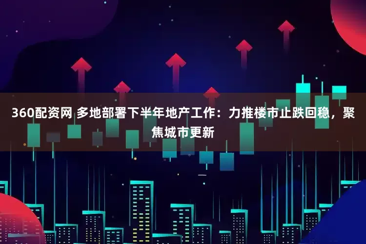 360配资网 多地部署下半年地产工作：力推楼市止跌回稳，聚焦城市更新