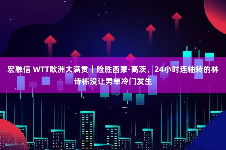 宏融信 WTT欧洲大满贯｜险胜西蒙·高茨，24小时连轴转的林诗栋没让男单冷门发生
