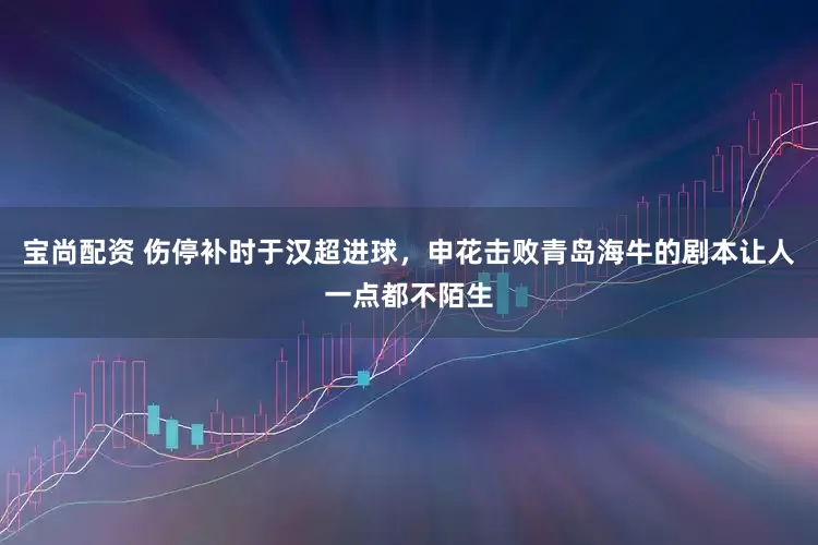 宝尚配资 伤停补时于汉超进球，申花击败青岛海牛的剧本让人一点都不陌生