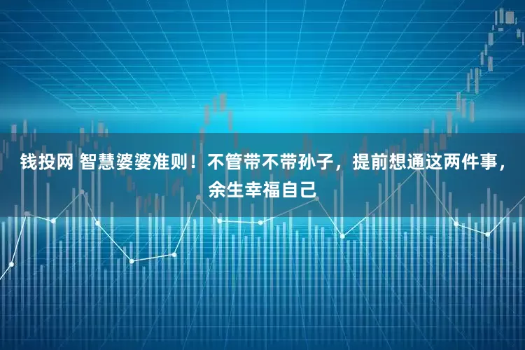 钱投网 智慧婆婆准则！不管带不带孙子，提前想通这两件事，余生幸福自己