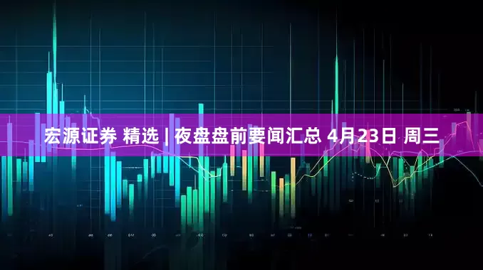 宏源证券 精选 | 夜盘盘前要闻汇总 4月23日 周三