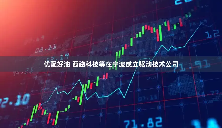 优配好油 西磁科技等在宁波成立驱动技术公司