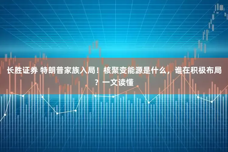 长胜证券 特朗普家族入局！核聚变能源是什么，谁在积极布局？一文读懂