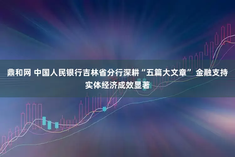 鼎和网 中国人民银行吉林省分行深耕“五篇大文章” 金融支持实体经济成效显著