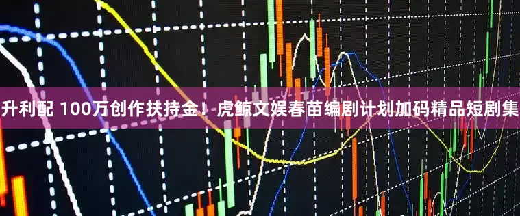 升利配 100万创作扶持金！虎鲸文娱春苗编剧计划加码精品短剧集