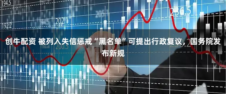 创牛配资 被列入失信惩戒“黑名单”可提出行政复议，国务院发布新规
