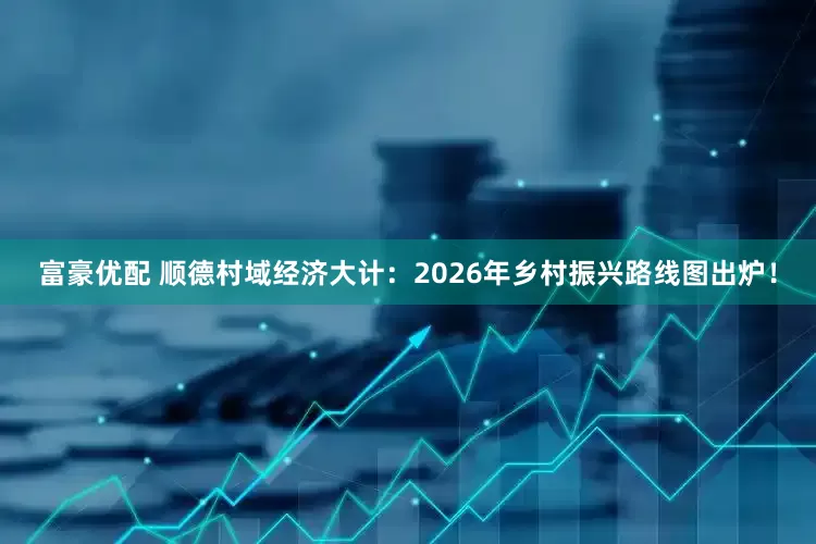 富豪优配 顺德村域经济大计：2026年乡村振兴路线图出炉！