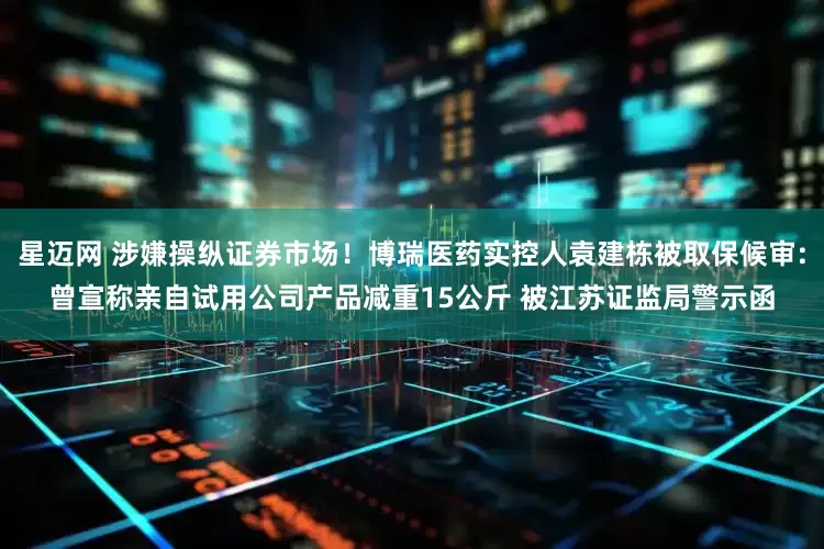 星迈网 涉嫌操纵证券市场！博瑞医药实控人袁建栋被取保候审:曾宣称亲自试用公司产品减重15公斤 被江苏证监局警示函